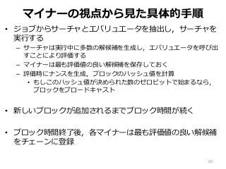 マイナーの視点から見た具体的手順
• ジョブからサーチャとエバリュエータを抽出し，サーチャを
実行する
– サーチャは実行中に多数の解候補を生成し，エバリュエータを呼び出
すことにより評価する
– マイナーは最も評価値の良い解候補を保存しておく
– 評価時にナンスを生成，ブロックのハッシュ値を計算
• もしこのハッシュ値が決められた数のゼロビットで始まるなら，
ブロックをブロードキャスト
• 新しいブロックが追加されるまでブロック時間が続く
• ブロック時間終了後，各マイナーは最も評価値の良い解候補
をチェーンに登録
23
 