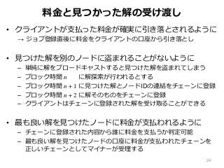 料金と見つかった解の受け渡し
• クライアントが支払った料金が確実に引き落とされるように
→ ジョブ登録直後に料金をクライアントの口座から引き落とし
• 見つけた解を別のノードに盗まれることがないように
– 単純に解をブロードキャストすると見つけた解を盗まれてしまう
– ブロック時間 n に解探索が行われるとする
– ブロック時間 n + 1 に見つけた解とノードIDの連結をチェーンに登録
– ブロック時間 n + 2 に解そのものをチェーンに登録
– クライアントはチェーンに登録された解を受け取ることができる
• 最も良い解を見つけたノードに料金が支払われるように
– チェーンに登録された内容から誰に料金を支払うか判定可能
– 最も良い解を見つけたノードの口座に料金が支払われたチェーンを
正しいチェーンとしてマイナーが受理する
24
 