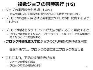 複数ジョブの同時実行 (1/2)
• ジョブの実行料金を手頃にしたい
– 支払う額に応じて解探索に費やされるCPU時間を可変したい
• ブロックの追加に成功する可能性がCPU時間に比例するよう
にしたい
• ブロック時間をクライアントが支払う額に応じて可変すると
– ブロック時間が短くなると，ブロックチェーンがフォークする頻度が
高くなるという問題がある
→ ブロック時間を変えずにジョブのCPU時間の期待値を可変
提案手法では，ブロックの間にミニブロックを設ける
• これにより，下記の追加特典がある
– フォークの頻度が減る
– ブロック時間の分散が減る 25
 