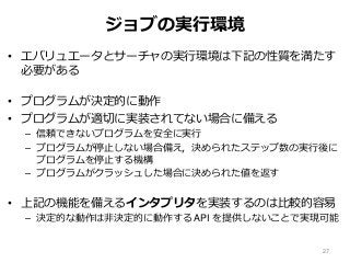 ジョブの実行環境
• エバリュエータとサーチャの実行環境は下記の性質を満たす
必要がある
• プログラムが決定的に動作
• プログラムが適切に実装されてない場合に備える
– 信頼できないプログラムを安全に実行
– プログラムが停止しない場合備え，決められたステップ数の実行後に
プログラムを停止する機構
– プログラムがクラッシュした場合に決められた値を返す
• 上記の機能を備えるインタプリタを実装するのは比較的容易
– 決定的な動作は非決定的に動作する API を提供しないことで実現可能
27
 