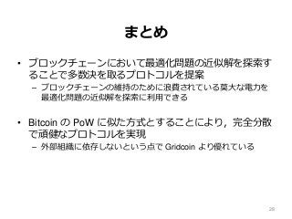 まとめ
• ブロックチェーンにおいて最適化問題の近似解を探索す
ることで多数決を取るプロトコルを提案
– ブロックチェーンの維持のために浪費されている莫大な電力を
最適化問題の近似解を探索に利用できる
• Bitcoin の PoW に似た方式とすることにより，完全分散
で頑健なプロトコルを実現
– 外部組織に依存しないという点で Gridcoin より優れている
28
 