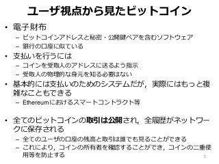 ユーザ視点から見たビットコイン
• 電子財布
– ビットコインアドレスと秘密・公開鍵ペアを含むソフトウェア
– 銀行の口座に似ている
• 支払いを行うには
– コインを受取人のアドレスに送るよう指示
– 受取人の物理的な身元を知る必要はない
• 基本的には支払いのためのシステムだが，実際にはもっと複
雑なこともできる
– Ethereumにおけるスマートコントラクト等
• 全てのビットコインの取引は公開され，全履歴がネットワー
クに保存される
– 全てのユーザの口座の残高と取引は誰でも見ることができる
– これにより，コインの所有者を確認することができ，コインの二重使
用等を防止する 5
 