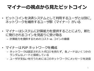 マイナーの視点から見たビットコイン
• ビットコインを決済システムとして利用するユーザとは別に，
ネットワークを維持するユーザ群（マイナー）がいる
• マイナーはシステムに計算能力を提供することにより，新た
に発行されるコインを見返りに受け取る
– 計算能力を提供するためのコスト vs. コインの価値
• マイナーは P2P ネットワークを構成
– ネットワークは固定されたトポロジを持たず，各ノードはいくつかの
ランダムなノードと接続している
– ユーザが支払いを行うためにはこのネットワークにメッセージを送信
6
 