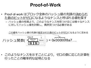 Proof-of-Work
• Proof-of-work はブロック全体のハッシュ値の先頭の決められ
た数のビットがゼロになるようなナンスと呼ばれる値を探す
– ハッシュ値の性質より，このようなナンスを見つけるには様々なナンス
に対してハッシュ値を計算し，偶然見つける必要がある
• このようなナンスを示すことにより，ゼロの数に応じた計算を
行ったことの確率的な証明となる
9
ハッシュ関数( ) = 0x00000f8a7….
この値をハッシュ値の先頭の指定された数のビットがゼロになるように定める
ブロック
前ブロックの
ハッシュ
取引
情報
取引
情報
 