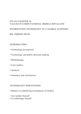 ITS 832 CHAPTER 10
VALUES IN COMPUTATIONAL MODELS REVALUED
INFORMATION TECHNOLOGY IN A GLOBAL ECONOMY
DR. JORDON SHAW
INTRODUCTION
• Technology perceptions
• Technology and public decision making
• Methodology
• Case studies
• Analysis
• Summary and conclusions
TECHNOLOGY PERCEPTIONS
• Debate on underlying assumptions of models
• Are models biased?
• Is technology biased?
 