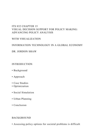 ITS 832 CHAPTER 15
VISUAL DECISION SUPPORT FOR POLICY MAKING:
ADVANCING POLICY ANALYSIS
WITH VISUALIZATION
INFORMATION TECHNOLOGY IN A GLOBAL ECONOMY
DR. JORDON SHAW
INTRODUCTION
• Background
• Approach
• Case Studies
• Optimization
• Social Simulation
• Urban Planning
• Conclusion
BACKGROUND
• Assessing policy options for societal problems is difficult
 