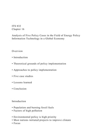 ITS 832
Chapter 16
Analysis of Five Policy Cases in the Field of Energy Policy
Information Technology in a Global Economy
Overview
• Introduction
• Theoretical grounds of policy implementation
• Approaches to policy implementation
• Five case studies
• Lessons learned
• Conclusion
Introduction
• Population and burning fossil fuels
• Factors of high pollution
• Environmental policy is high priority
• Most nations initiated projects to improve climate
• Focus
 