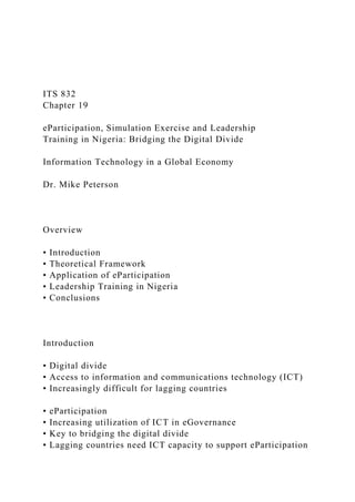 ITS 832
Chapter 19
eParticipation, Simulation Exercise and Leadership
Training in Nigeria: Bridging the Digital Divide
Information Technology in a Global Economy
Dr. Mike Peterson
Overview
• Introduction
• Theoretical Framework
• Application of eParticipation
• Leadership Training in Nigeria
• Conclusions
Introduction
• Digital divide
• Access to information and communications technology (ICT)
• Increasingly difficult for lagging countries
• eParticipation
• Increasing utilization of ICT in eGovernance
• Key to bridging the digital divide
• Lagging countries need ICT capacity to support eParticipation
 