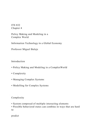 ITS 832
Chapter 4
Policy Making and Modeling in a
Complex World
Information Technology in a Global Economy
Professor Miguel Buleje
Introduction
• Policy Making and Modeling in a ComplexWorld
• Complexity
• Managing Complex Systems
• Modelling for Complex Systems
Complexity
• System composed of multiple interacting elements
• Possible behavioral states can combine in ways that are hard
to
predict
 