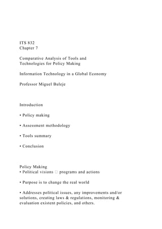 ITS 832
Chapter 7
Comparative Analysis of Tools and
Technologies for Policy Making
Information Technology in a Global Economy
Professor Miguel Buleje
Introduction
• Policy making
• Assessment methodology
• Tools summary
• Conclusion
Policy Making
• Purpose is to change the real world
• Addresses political issues, any improvements and/or
solutions, creating laws & regulations, monitoring &
evaluation existent policies, and others.
 