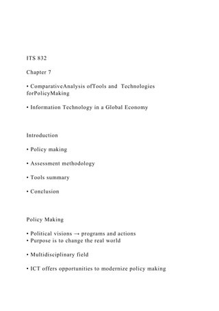 ITS 832
Chapter 7
• ComparativeAnalysis ofTools and Technologies
forPolicyMaking
• Information Technology in a Global Economy
Introduction
• Policy making
• Assessment methodology
• Tools summary
• Conclusion
Policy Making
• Political visions → programs and actions
• Purpose is to change the real world
• Multidisciplinary field
• ICT offers opportunities to modernize policy making
 