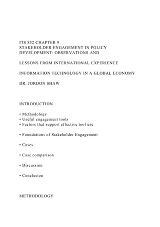 ITS 832 CHAPTER 9
STAKEHOLDER ENGAGEMENT IN POLICY
DEVELOPMENT: OBSERVATIONS AND
LESSONS FROM INTERNATIONAL EXPERIENCE
INFORMATION TECHNOLOGY IN A GLOBAL ECONOMY
DR. JORDON SHAW
INTRODUCTION
• Methodology
• Useful engagement tools
• Factors that support effective tool use
• Foundations of Stakeholder Engagement
• Cases
• Case comparison
• Discussion
• Conclusion
METHODOLOGY
 