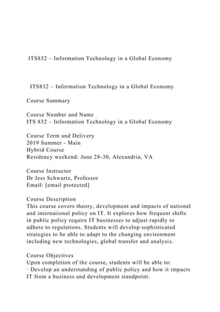 ITS832 – Information Technology in a Global Economy
ITS832 – Information Technology in a Global Economy
Course Summary
Course Number and Name
ITS 832 – Information Technology in a Global Economy
Course Term and Delivery
2019 Summer - Main
Hybrid Course
Residency weekend: June 28-30, Alexandria, VA
Course Instructor
Dr Jess Schwartz, Professor
Email: [email protected]
Course Description
This course covers theory, development and impacts of national
and international policy on IT. It explores how frequent shifts
in public policy require IT businesses to adjust rapidly to
adhere to regulations. Students will develop sophisticated
strategies to be able to adapt to the changing environment
including new technologies, global transfer and analysis.
Course Objectives
Upon completion of the course, students will be able to:
· Develop an understanding of public policy and how it impacts
IT from a business and development standpoint.
 