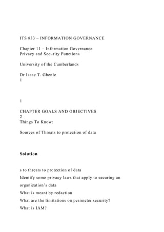 ITS 833 – INFORMATION GOVERNANCE
Chapter 11 – Information Governance
Privacy and Security Functions
University of the Cumberlands
Dr Isaac T. Gbenle
1
1
CHAPTER GOALS AND OBJECTIVES
2
Things To Know:
Sources of Threats to protection of data
Solution
s to threats to protection of data
Identify some privacy laws that apply to securing an
organization’s data
What is meant by redaction
What are the limitations on perimeter security?
What is IAM?
 