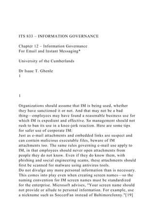 ITS 833 – INFORMATION GOVERNANCE
Chapter 12 – Information Governance
For Email and Instant Messaging*
University of the Cumberlands
Dr Isaac T. Gbenle
1
1
Organizations should assume that IM is being used, whether
they have sanctioned it or not. And that may not be a bad
thing—employees may have found a reasonable business use for
which IM is expedient and effective. So management should not
rush to ban its use in a knee-jerk reaction. Here are some tips
for safer use of corporate IM:
Just as e-mail attachments and embedded links are suspect and
can contain malicious executable files, beware of IM
attachments too. The same rules governing e-mail use apply to
IM, in that employees should never open attachments from
people they do not know. Even if they do know them, with
phishing and social engineering scams, these attachments should
first be scanned for malware using antivirus tools.
Do not divulge any more personal information than is necessary.
This comes into play even when creating screen names—so the
naming convention for IM screen names must be standardized
for the enterprise. Microsoft advises, "Your screen name should
not provide or allude to personal information. For example, use
a nickname such as SoccerFan instead of BaltimoreJenny."[19]
 