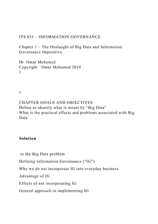ITS 833 – INFORMATION GOVERNANCE
Chapter 1 – The Onslaught of Big Data and Information
Governance Imperative
Dr. Omar Mohamed
Copyright Omar Mohamed 2019
1
1
CHAPTER GOALS AND OBJECTIVES
Define or identify what is meant by “Big Data”
What is the practical effects and problems associated with Big
Data
Solution
to the Big Data problem
Defining Information Governance (“IG”)
Why we do not incorporate IG into everyday business
Advantage of IG
Effects of not incorporating IG
General approach to implementing IG
 