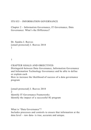 ITS 833 – INFORMATION GOVERNANCE
Chapter 2 – Information Governance, IT Governance, Data
Governance: What’s the Difference?
Dr. Sandra J. Reeves
[email protected] J. Reeves 2018
1
1
CHAPTER GOALS AND OBJECTIVES
Distinguish between Data Governance, Information Governance
and Information Technology Governance and be able to define
or explain each
How to increase the likelihood of success of a data governance
program
[email protected] J. Reeves 2018
2
Identify IT Governance Frameworks
Identify the impact of a successful IG program
What is “Data Governance”?
Includes processes and controls to ensure that information at the
data level – raw data- is true, accurate and unique.
 