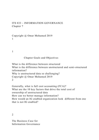 ITS 833 – INFORMATION GOVERNANCE
Chapter 7
Copyright @ Omar Mohamed 2019
1
1
Chapter Goals and Objectives
What is the difference between structured
What is the difference between unstructured and semi-structured
information?
Why is unstructured data so challenging?
Copyright @ Omar Mohamed 2019
2
Generally, what is full cost accounting (FCA)?
What are the 10 key factors that drive the total cost of
ownership of unstructured data
How can we better manage information?
How would an IG enabled organization look different from one
that is not IG enabled?
2
The Business Case for
Information Governance
 