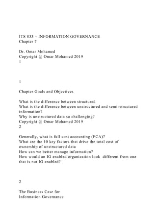 ITS 833 – INFORMATION GOVERNANCE
Chapter 7
Dr. Omar Mohamed
Copyright @ Omar Mohamed 2019
1
1
Chapter Goals and Objectives
What is the difference between structured
What is the difference between unstructured and semi-structured
information?
Why is unstructured data so challenging?
Copyright @ Omar Mohamed 2019
2
Generally, what is full cost accounting (FCA)?
What are the 10 key factors that drive the total cost of
ownership of unstructured data
How can we better manage information?
How would an IG enabled organization look different from one
that is not IG enabled?
2
The Business Case for
Information Governance
 
