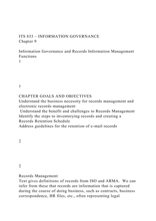 ITS 833 – INFORMATION GOVERNANCE
Chapter 9
Information Governance and Records Information Management
Functions
1
1
CHAPTER GOALS AND OBJECTIVES
Understand the business necessity for records management and
electronic records management
Understand the benefit and challenges to Records Management
Identify the steps to inventorying records and creating a
Records Retention Schedule
Address guidelines for the retention of e-mail records
2
2
Records Management
Text gives definitions of records from ISO and ARMA. We can
infer from these that records are information that is captured
during the course of doing business, such as contracts, business
correspondence, HR files, etc., often representing legal
 