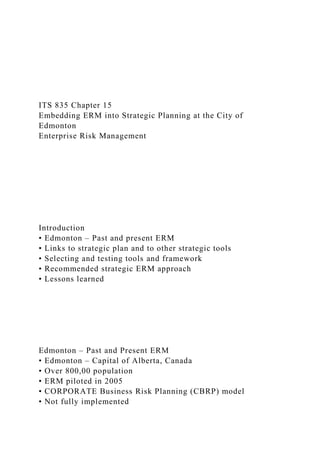 ITS 835 Chapter 15
Embedding ERM into Strategic Planning at the City of
Edmonton
Enterprise Risk Management
Introduction
• Edmonton – Past and present ERM
• Links to strategic plan and to other strategic tools
• Selecting and testing tools and framework
• Recommended strategic ERM approach
• Lessons learned
Edmonton – Past and Present ERM
• Edmonton – Capital of Alberta, Canada
• Over 800,00 population
• ERM piloted in 2005
• CORPORATE Business Risk Planning (CBRP) model
• Not fully implemented
 