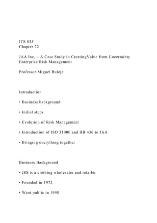 ITS 835
Chapter 22
JAA Inc. – A Case Study in CreatingValue from Uncertainty
Enterprise Risk Management
Professor Miguel Buleje
Introduction
• Business background
• Initial steps
• Evolution of Risk Management
• Introduction of ISO 31000 and HB 436 to JAA
• Bringing everything together
Business Background
• JSS is a clothing wholesaler and retailer
• Founded in 1972
• Went public in 1998
 