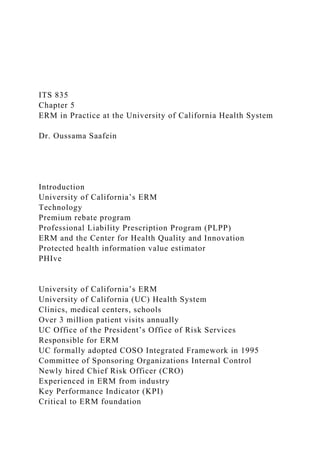 ITS 835
Chapter 5
ERM in Practice at the University of California Health System
Dr. Oussama Saafein
Introduction
University of California’s ERM
Technology
Premium rebate program
Professional Liability Prescription Program (PLPP)
ERM and the Center for Health Quality and Innovation
Protected health information value estimator
PHIve
University of California’s ERM
University of California (UC) Health System
Clinics, medical centers, schools
Over 3 million patient visits annually
UC Office of the President’s Office of Risk Services
Responsible for ERM
UC formally adopted COSO Integrated Framework in 1995
Committee of Sponsoring Organizations Internal Control
Newly hired Chief Risk Officer (CRO)
Experienced in ERM from industry
Key Performance Indicator (KPI)
Critical to ERM foundation
 