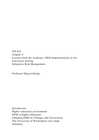 ITS 835
Chapter 9
Lessons from the Academy: ERM Implementation in the
University Setting
Enterprise Risk Management
Professor Miguel Buleje
Introduction
Higher education environment
ERM in higher education
Adopting ERM in Colleges and Universities
The University of Washington case study
Summary
 