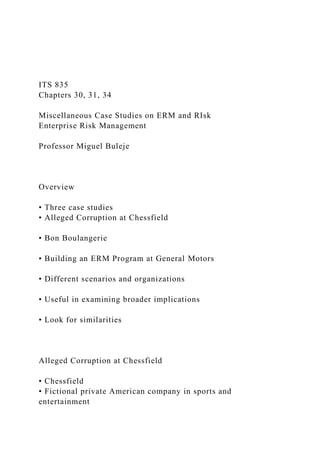 ITS 835
Chapters 30, 31, 34
Miscellaneous Case Studies on ERM and RIsk
Enterprise Risk Management
Professor Miguel Buleje
Overview
• Three case studies
• Alleged Corruption at Chessfield
• Bon Boulangerie
• Building an ERM Program at General Motors
• Different scenarios and organizations
• Useful in examining broader implications
• Look for similarities
Alleged Corruption at Chessfield
• Chessfield
• Fictional private American company in sports and
entertainment
 