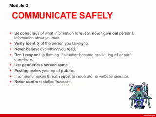 COMMUNICATE SAFELY
Module 3
+ Be conscious of what information to reveal, never give out personal
information about yourself.
+ Verify identity of the person you talking to.
+ Never believe everything you read.
+ Don’t respond to flaming, if situation become hostile, log off or surf
elsewhere.
+ Use genderless screen name.
+ Posting makes your email public..
+ If someone makes threat, report to moderator or website operator.
+ Never confront stalker/harasser.
 