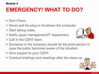 EMERGENCY! WHAT TO DO?
Module 4
+ Don‟t Panic
+ Never pull the plug or shutdown the computer.
+ Start taking notes.
+ Notify upper management/IT department.
+ Call in the CERT team.
+ Someone in the company should be the point person in
case the public becomes aware of the situation.
+ Give support to your CERT.
+ Conduct briefings and meetings after the clean-up.
 