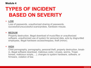 TYPES OF INCIDENT
BASED ON SEVERITY
Module 4
+ LOW
Loss of passwords, unauthorized sharing of passwords,
successful/unsuccessful scans/probes, hardware misuse.
+ MEDIUM
Property destruction, illegal download of music/files or unauthorized
software, unauthorized use of system for personal data, acts by disgruntled
employees, illegal hardware access/trespass, theft (minor).
+ HIGH
Child pornography, pornography, personal theft, property destruction, break-
in, illegal software download, malicious code ( viruses, worms, Trojan
horses, malicious scripts,…), changes to system hardware, software, or
firmware, violation of law.
 