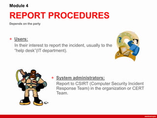Depends on the party
REPORT PROCEDURES
Module 4
+ Users:
In their interest to report the incident, usually to the
“help desk”(IT department).
+ System administrators:
Report to CSIRT (Computer Security Incident
Response Team) in the organization or CERT
Team.
 