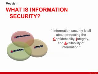 WHAT IS INFORMATION
SECURITY?
Module 1
“ Information security is all
about protecting the
Confidentiality, Integrity,
and Availability of
information “
 