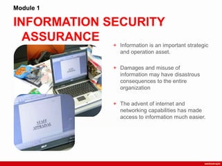 INFORMATION SECURITY
ASSURANCE
Module 1
+ Information is an important strategic
and operation asset.
+ Damages and misuse of
information may have disastrous
consequences to the entire
organization
+ The advent of internet and
networking capabilities has made
access to information much easier.
 