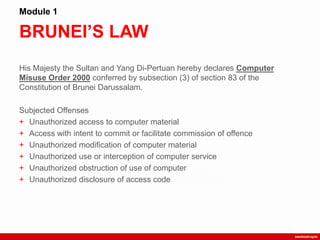 BRUNEI’S LAW
Module 1
His Majesty the Sultan and Yang Di-Pertuan hereby declares Computer
Misuse Order 2000 conferred by subsection (3) of section 83 of the
Constitution of Brunei Darussalam.
Subjected Offenses
+ Unauthorized access to computer material
+ Access with intent to commit or facilitate commission of offence
+ Unauthorized modification of computer material
+ Unauthorized use or interception of computer service
+ Unauthorized obstruction of use of computer
+ Unauthorized disclosure of access code
 