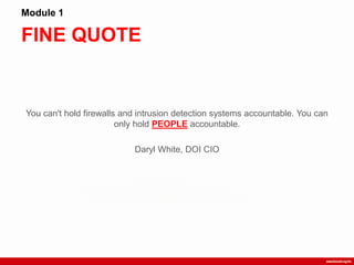 FINE QUOTE
Module 1
You can't hold firewalls and intrusion detection systems accountable. You can
only hold PEOPLE accountable.
Daryl White, DOI CIO
 
