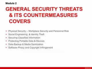 GENERAL SECURITY THREATS
& ITS COUNTERMEASURES
COVERS
Module 2
+ Physical Security – Workplace Security and Personnel Risk
+ Social Engineering & Identity Theft
+ Securing Classified Information
+ Protecting Portable Data & Devices
+ Data Backup & Media Sanitization
+ Software Piracy and Copyright Infringement
 
