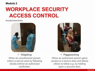 Unauthorized Entry
WORKPLACE SECURITY
ACCESS CONTROL
Module 2
+ Tailgating
When an unauthorized person
enters a secure area by following
closely behind an authorized
cardholder.
+ Piggybacking
When an authorized person gains
access to a secure area and allows
others to follow e.g. by holding
open a secured door.
 