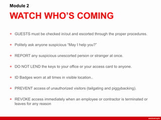 WATCH WHO’S COMING
Module 2
+ GUESTS must be checked in/out and escorted through the proper procedures.
+ Politely ask anyone suspicious “May I help you?”
+ REPORT any suspicious unescorted person or stranger at once.
+ DO NOT LEND the keys to your office or your access card to anyone.
+ ID Badges worn at all times in visible location..
+ PREVENT access of unauthorized visitors (tailgating and piggybacking).
+ REVOKE access immediately when an employee or contractor is terminated or
leaves for any reason
 