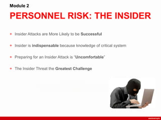 PERSONNEL RISK: THE INSIDER
Module 2
+ Insider Attacks are More Likely to be Successful
+ Insider is indispensable because knowledge of critical system
+ Preparing for an Insider Attack is “Uncomfortable”
+ The Insider Threat the Greatest Challenge
 