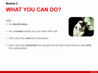 WHAT YOU CAN DO?
Module 2
ASK….
+ for identification
+ for a number where you can return their call
+ them why they need this information
+ them who has authorized the request and let them know that you will verify
the authorization
 