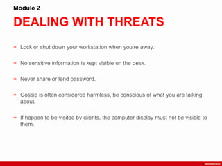 DEALING WITH THREATS
Module 2
+ Lock or shut down your workstation when you‟re away.
+ No sensitive information is kept visible on the desk.
+ Never share or lend password.
+ Gossip is often considered harmless, be conscious of what you are talking
about.
+ If happen to be visited by clients, the computer display must not be visible to
them.
 
