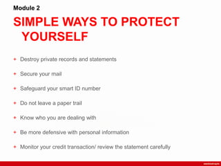 SIMPLE WAYS TO PROTECT
YOURSELF
Module 2
+ Destroy private records and statements
+ Secure your mail
+ Safeguard your smart ID number
+ Do not leave a paper trail
+ Know who you are dealing with
+ Be more defensive with personal information
+ Monitor your credit transaction/ review the statement carefully
 