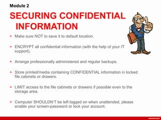 SECURING CONFIDENTIAL
INFORMATION
Module 2
+ Make sure NOT to save it to default location.
+ ENCRYPT all confidential information (with the help of your IT
support).
+ Arrange professionally administered and regular backups.
+ Store printed/media containing CONFIDENTIAL information in locked
file cabinets or drawers.
+ LIMIT access to the file cabinets or drawers if possible even to the
storage area.
+ Computer SHOULDN‟T be left logged on when unattended, please
enable your screen-password or lock your account.
 