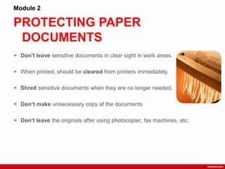 PROTECTING PAPER
DOCUMENTS
Module 2
+ Don't leave sensitive documents in clear sight in work areas.
+ When printed, should be cleared from printers immediately.
+ Shred sensitive documents when they are no longer needed.
+ Don’t make unnecessary copy of the documents
+ Don't leave the originals after using photocopier, fax machines, etc.
 