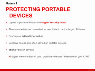 PROTECTING PORTABLE
DEVICES
Module 2
+ Laptop or portable devices are largest security threat.
+ The characteristics of these devices contribute to be the target of thieves.
+ Exposure of critical information.
+ Sensitive data is also often carried on portable devices.
+ Theft or stolen devices
+Subject to theft or loss of data. Account Numbers? Password of your ATM?
 