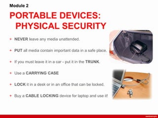 PORTABLE DEVICES:
PHYSICAL SECURITY
Module 2
+ NEVER leave any media unattended.
+ PUT all media contain important data in a safe place.
+ If you must leave it in a car - put it in the TRUNK.
+ Use a CARRYING CASE
+ LOCK it in a desk or in an office that can be locked.
+ Buy a CABLE LOCKING device for laptop and use it!
 