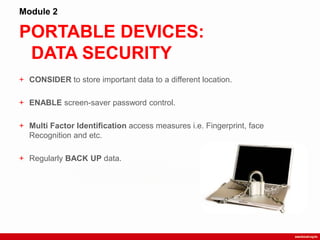 PORTABLE DEVICES:
DATA SECURITY
Module 2
+ CONSIDER to store important data to a different location.
+ ENABLE screen-saver password control.
+ Multi Factor Identification access measures i.e. Fingerprint, face
Recognition and etc.
+ Regularly BACK UP data.
 