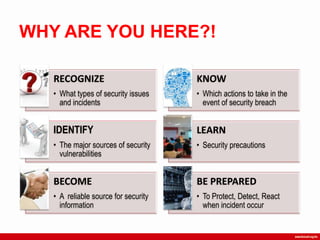 WHY ARE YOU HERE?!
RECOGNIZE
• What types of security issues
and incidents
KNOW
• Which actions to take in the
event of security breach
IDENTIFY
• The major sources of security
vulnerabilities
LEARN
• Security precautions
BECOME
• A reliable source for security
information
BE PREPARED
• To Protect, Detect, React
when incident occur
 